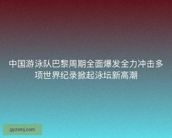 中国游泳队巴黎周期全面爆发全力冲击多项世界纪录掀起泳坛新高潮