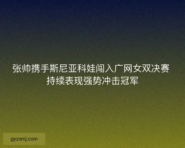 张帅携手斯尼亚科娃闯入广网女双决赛 持续表现强势冲击冠军