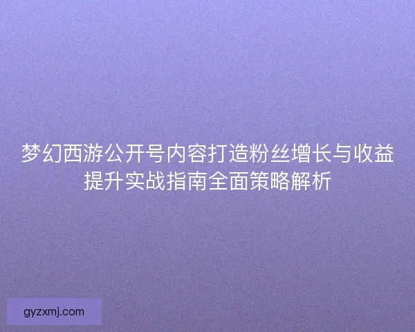 梦幻西游公开号内容打造粉丝增长与收益提升实战指南全面策略解析