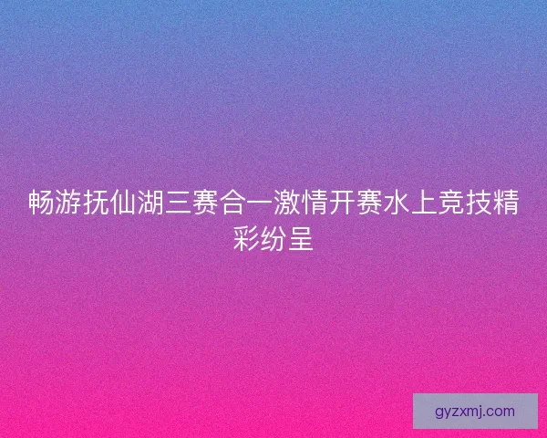 畅游抚仙湖三赛合一激情开赛水上竞技精彩纷呈